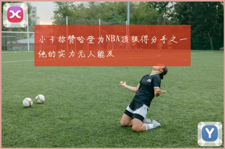 小卡称赞哈登为NBA顶级得分手之一他的实力无人能及