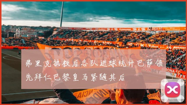 弗里克执教后各队进球统计巴萨领先拜仁巴黎皇马紧随其后