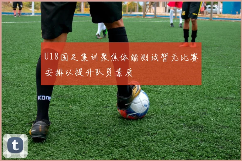 U18国足集训聚焦体能测试暂无比赛安排以提升队员素质