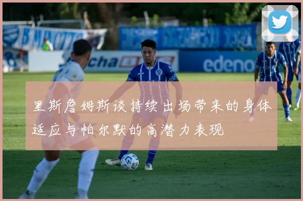 里斯詹姆斯谈持续出场带来的身体适应与帕尔默的高潜力表现