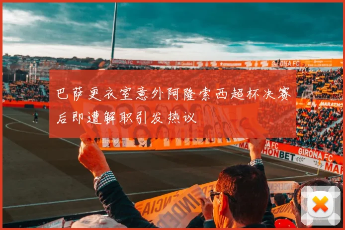 巴萨更衣室意外阿隆索西超杯决赛后即遭解职引发热议