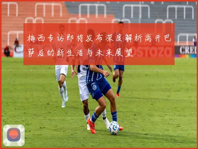 梅西专访即将发布深度解析离开巴萨后的新生活与未来展望