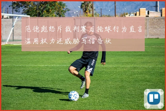 范德彪怒斥裁判赛后抢球行为直言滥用权力还威胁写信告状
