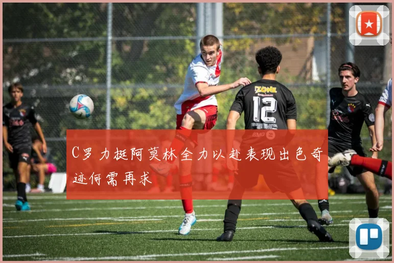 C罗力挺阿莫林全力以赴表现出色奇迹何需再求
