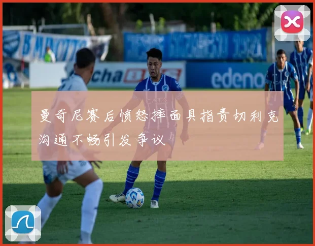 曼奇尼赛后愤怒摔面具指责切利克沟通不畅引发争议