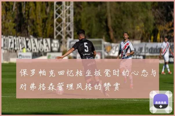 保罗帕克回忆枯坐板凳时的心态与对弗格森管理风格的赞赏