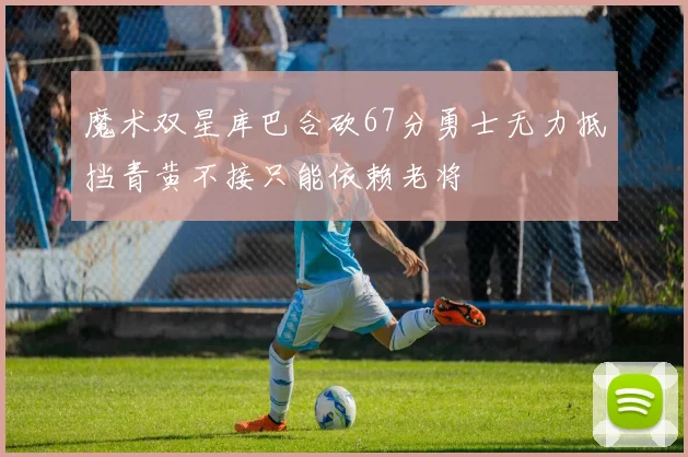 魔术双星库巴合砍67分勇士无力抵挡青黄不接只能依赖老将