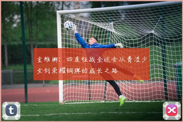 金维娜：四度征战全运会从青涩少女到荣耀铜牌的成长之路