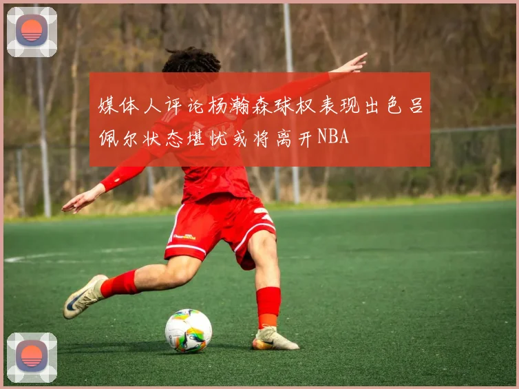 媒体人评论杨瀚森球权表现出色吕佩尔状态堪忧或将离开NBA