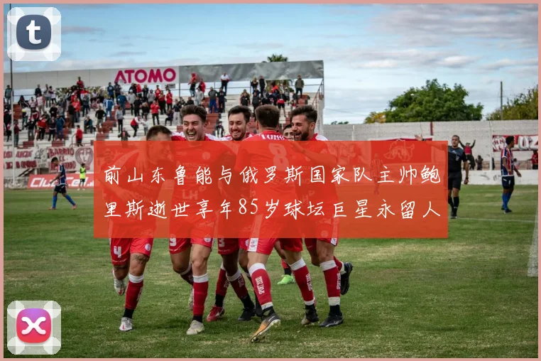 前山东鲁能与俄罗斯国家队主帅鲍里斯逝世享年85岁球坛巨星永留人间