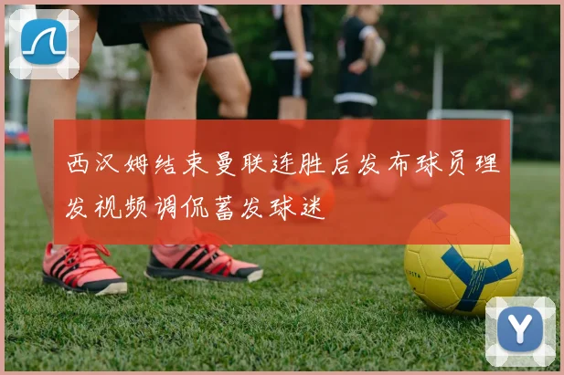 西汉姆结束曼联连胜后发布球员理发视频调侃蓄发球迷