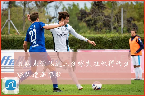 扎威表现低迷三分球失准仅得两分球队遭遇惨败