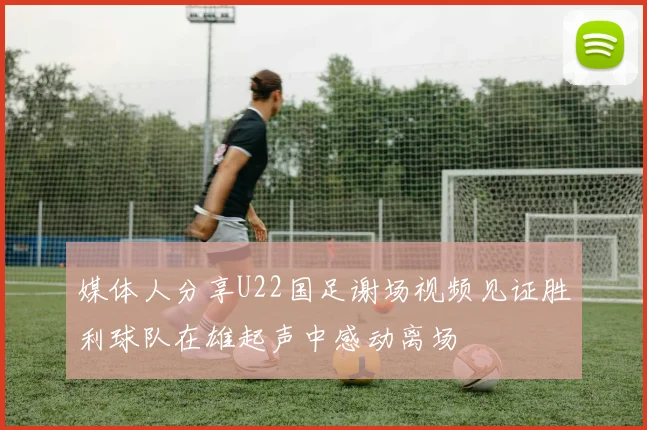 媒体人分享U22国足谢场视频见证胜利球队在雄起声中感动离场