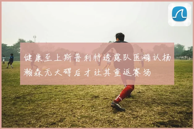 健康至上斯普利特透露队医确认杨瀚森无大碍后才让其重返赛场