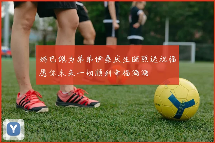 姆巴佩为弟弟伊桑庆生晒照送祝福愿你未来一切顺利幸福满满